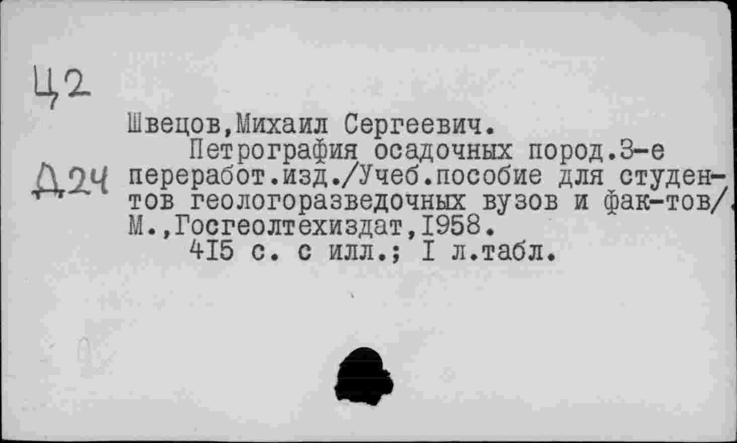 ﻿Швецов,Михаил Сергеевич.
Петрография осадочных пород.8-е
Д О и переработ.изд./Учеб.пособие для студен-тов геологоразведочных вузов и фак-тов/ М.,Госгеолтехиздат,1958.
415 с. с илл.; I л.табл.